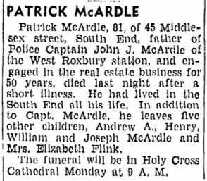 Patrick McArdle, 81, of 45 Middlesex street, South End, father of Police Captain John J. McArdle of the West Roxbury Station, and engaged in the real estate business for 50 years, died last night after a short illness. He had lived in the South End all his life. In addition to Capt. McArdle, he leave five other children, Andrew A., Henry, William and Joseph McArdle and Mrs. Elizabeth Flink. The funeral will be in Holy Cross Cathedral Monday at 9 A.M.